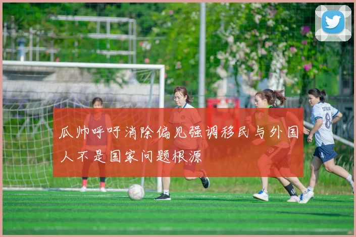 瓜帅呼吁消除偏见强调移民与外国人不是国家问题根源