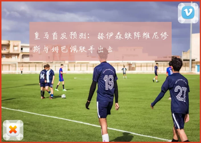 皇马首发预测：赫伊森缺阵维尼修斯与姆巴佩联手出击