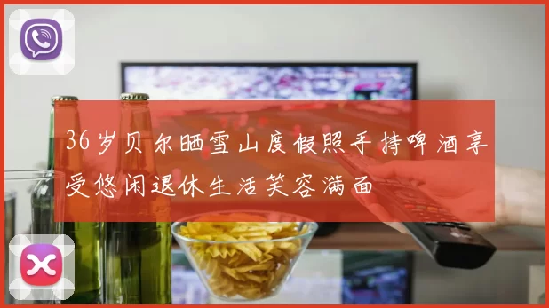 36岁贝尔晒雪山度假照手持啤酒享受悠闲退休生活笑容满面