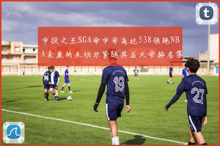 中投之王SGA命中率高达538领跑NBA麦康纳米切尔紧随其后大帝排名第七