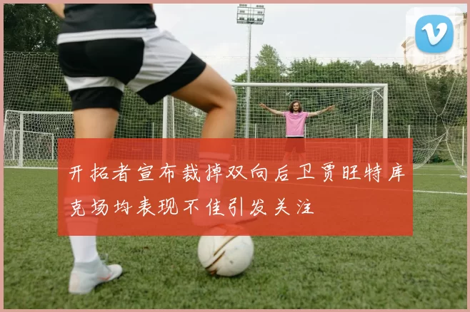开拓者宣布裁掉双向后卫贾旺特库克场均表现不佳引发关注