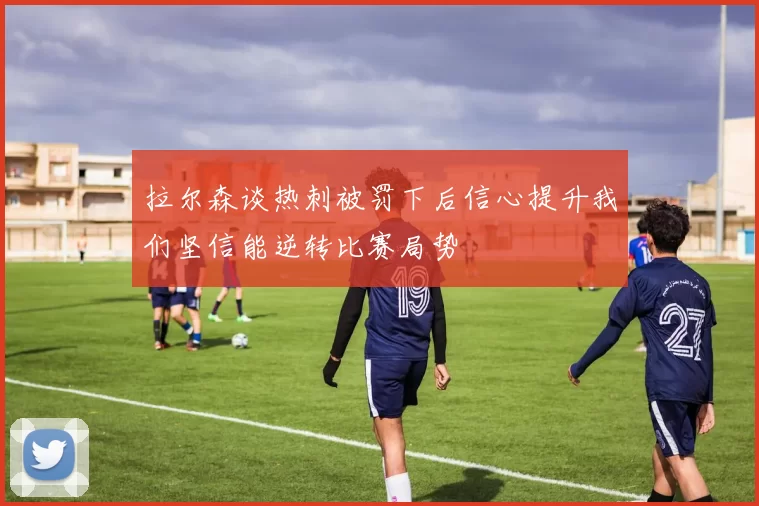 拉尔森谈热刺被罚下后信心提升我们坚信能逆转比赛局势
