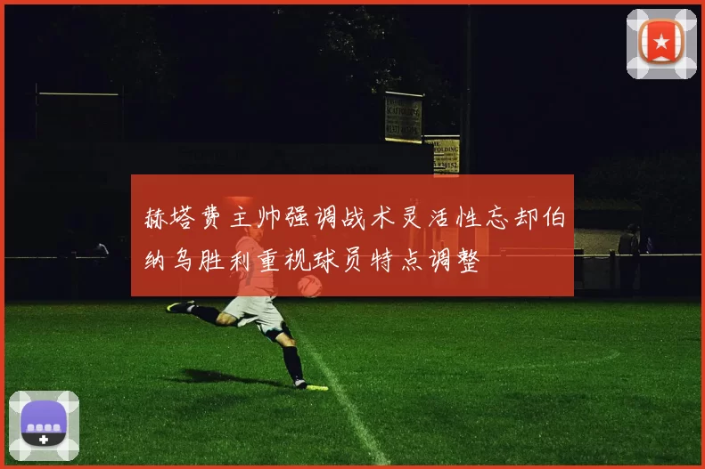 赫塔费主帅强调战术灵活性忘却伯纳乌胜利重视球员特点调整