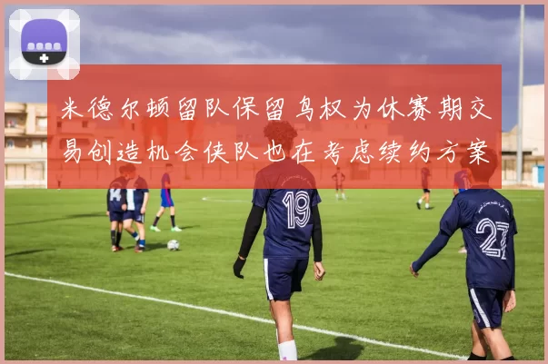 米德尔顿留队保留鸟权为休赛期交易创造机会侠队也在考虑续约方案