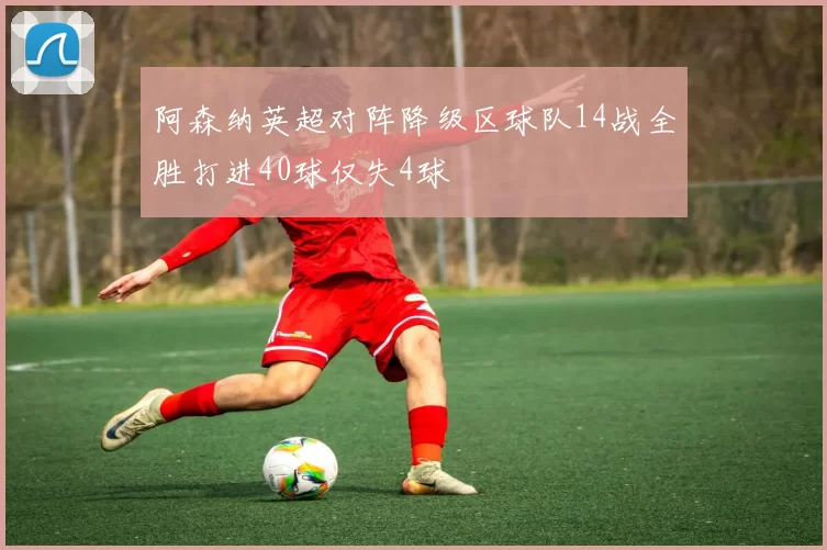 阿森纳英超对阵降级区球队14战全胜打进40球仅失4球