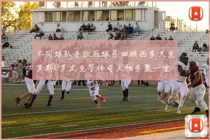 不同球队夺欧冠球员回顾西多夫克罗斯C罗皮克等传奇人物齐聚一堂