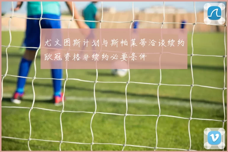 尤文图斯计划与斯帕莱蒂洽谈续约欧冠资格非续约必要条件