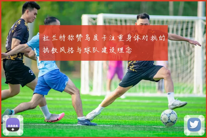 杜兰特称赞乌度卡注重身体对抗的执教风格与球队建设理念