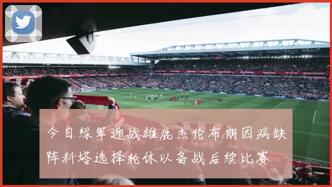 今日绿军迎战雄鹿杰伦布朗因病缺阵科塔选择轮休以备战后续比赛
