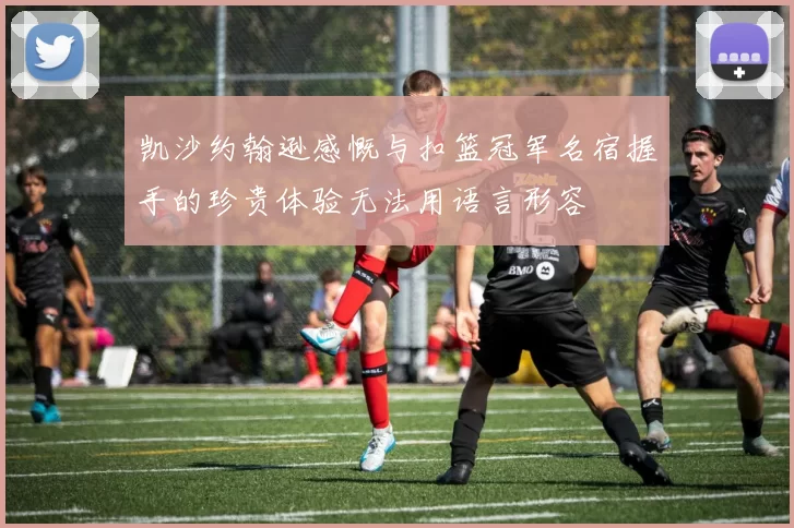 凯沙约翰逊感慨与扣篮冠军名宿握手的珍贵体验无法用语言形容