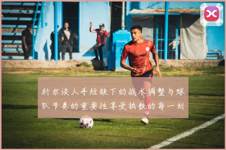 科尔谈人手短缺下的战术调整与球队节奏的重要性享受执教的每一刻