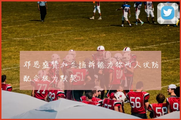 邓恩盛赞加兰挡拆能力称两人攻防配合极为默契