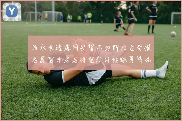 马永明透露国安暂不为斯帕吉奇报名夏窗开启后将重新评估球员情况