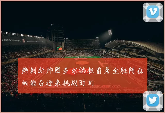 热刺新帅图多尔执教首秀全胜阿森纳能否迎来挑战时刻