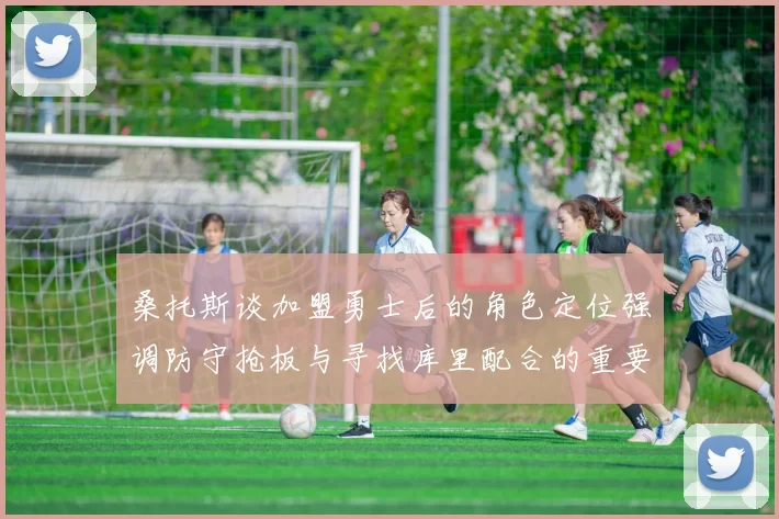 桑托斯谈加盟勇士后的角色定位强调防守抢板与寻找库里配合的重要性