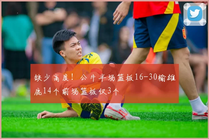缺少高度！公牛半场篮板16-30输雄鹿14个前场篮板仅3个