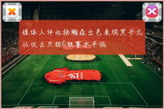 媒体人评论杨瀚森出色表现黑子无从攻击只称G联赛水平低