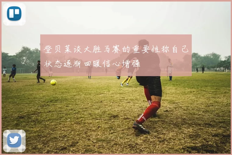 登贝莱谈大胜马赛的重要性称自己状态逐渐回暖信心增强