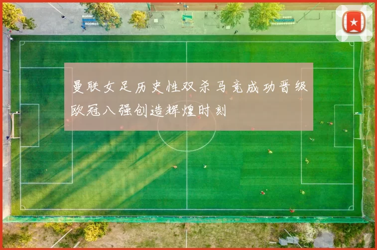 曼联女足历史性双杀马竞成功晋级欧冠八强创造辉煌时刻