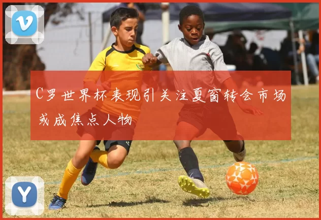 C罗世界杯表现引关注夏窗转会市场或成焦点人物