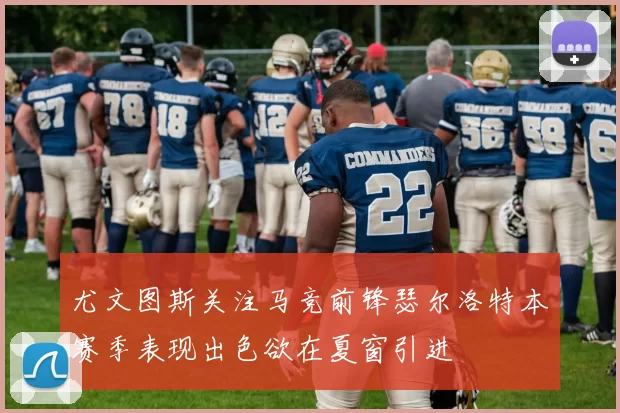 尤文图斯关注马竞前锋瑟尔洛特本赛季表现出色欲在夏窗引进