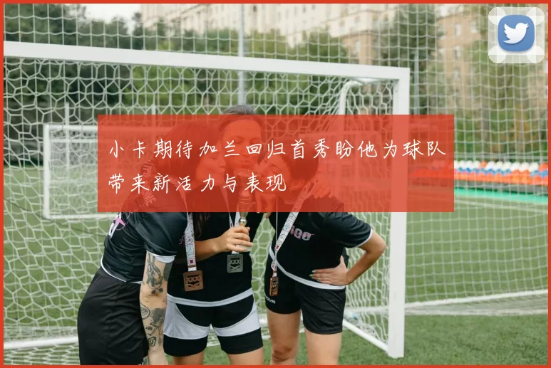 小卡期待加兰回归首秀盼他为球队带来新活力与表现