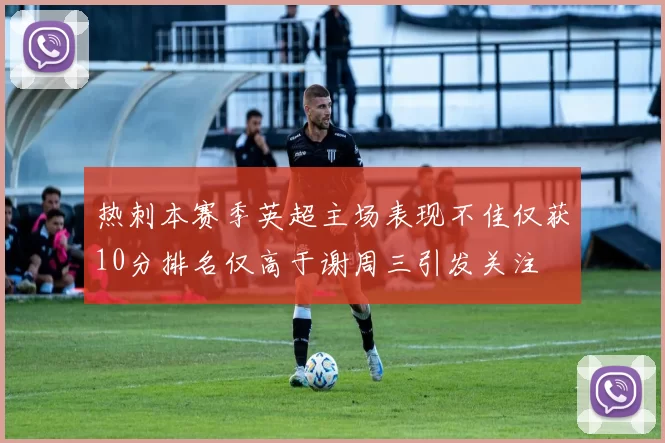 热刺本赛季英超主场表现不佳仅获10分排名仅高于谢周三引发关注