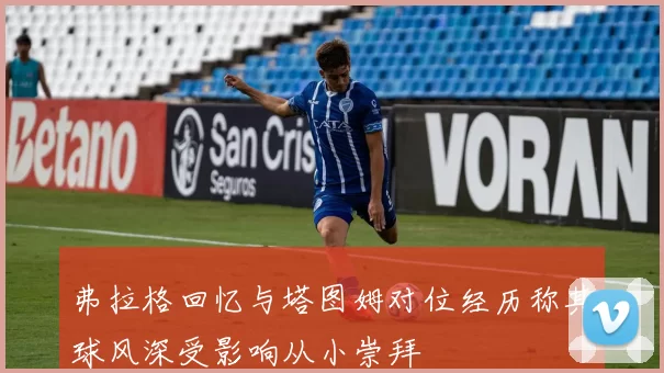 弗拉格回忆与塔图姆对位经历称其球风深受影响从小崇拜