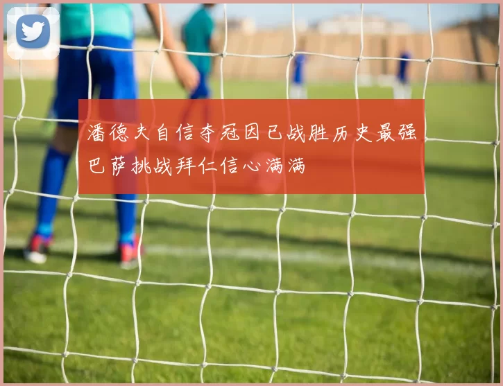 潘德夫自信夺冠因已战胜历史最强巴萨挑战拜仁信心满满