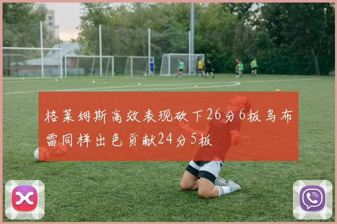 格莱姆斯高效表现砍下26分6板乌布雷同样出色贡献24分5板